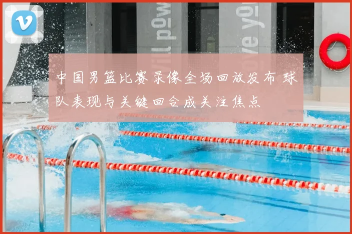 中国男篮比赛录像全场回放发布 球队表现与关键回合成关注焦点