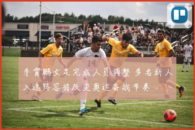 李霄鹏女足完成人员调整 多名新人入选阵容将改变奥运备战节奏