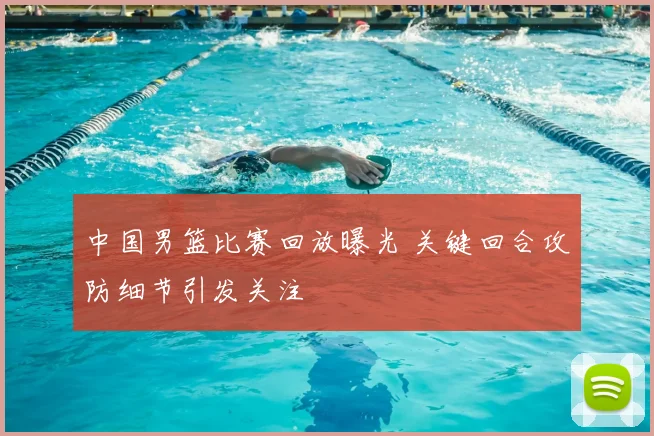 中国男篮比赛回放曝光 关键回合攻防细节引发关注