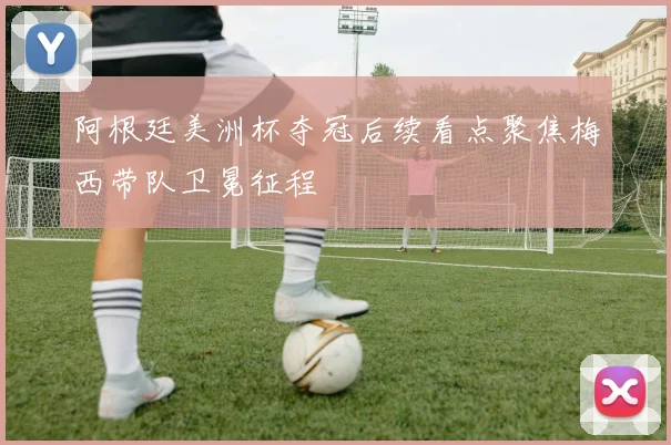 阿根廷美洲杯夺冠后续看点聚焦梅西带队卫冕征程