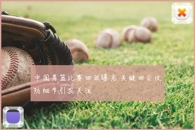 中国男篮比赛回放曝光 关键回合攻防细节引发关注