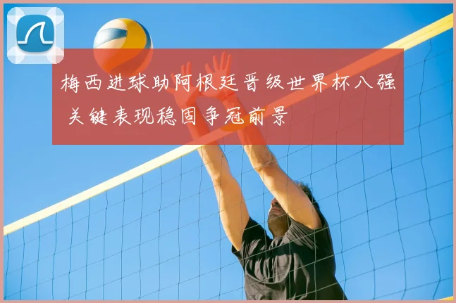 梅西进球助阿根廷晋级世界杯八强 关键表现稳固争冠前景