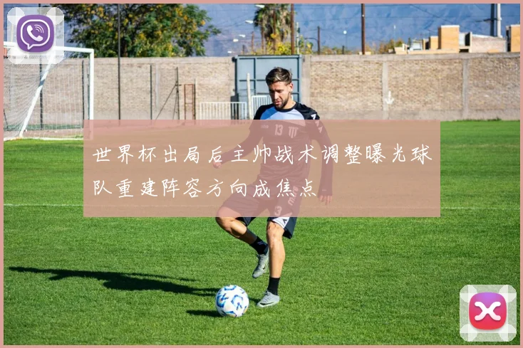 世界杯出局后主帅战术调整曝光球队重建阵容方向成焦点