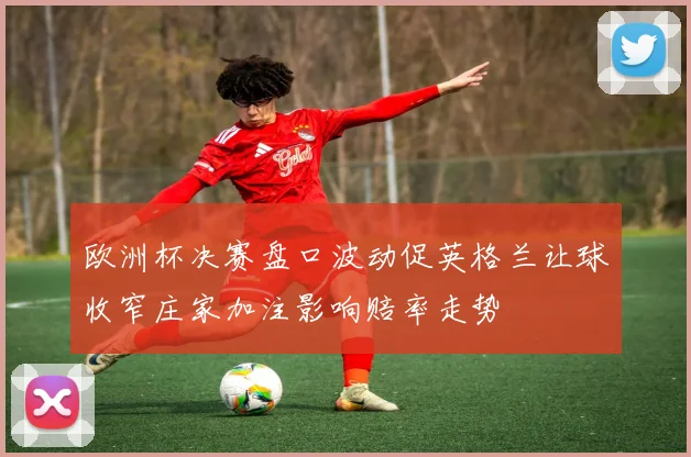 欧洲杯决赛盘口波动促英格兰让球收窄庄家加注影响赔率走势