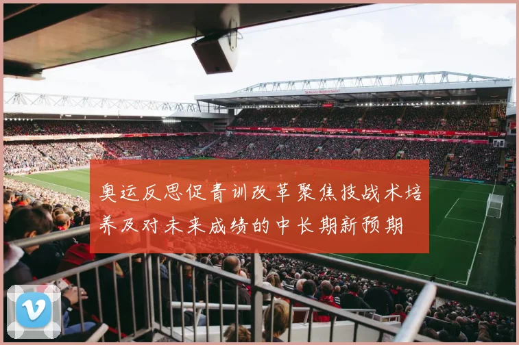 奥运反思促青训改革聚焦技战术培养及对未来成绩的中长期新预期