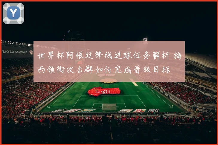 世界杯阿根廷锋线进球任务解析 梅西领衔攻击群如何完成晋级目标