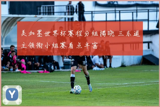 美加墨世界杯赛程分组揭晓 三东道主领衔小组赛看点丰富