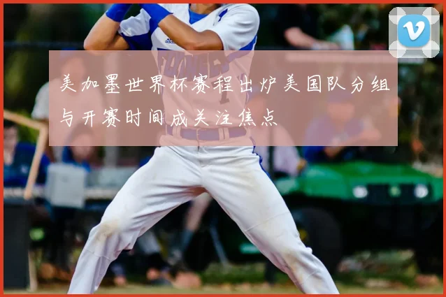 美加墨世界杯赛程出炉美国队分组与开赛时间成关注焦点