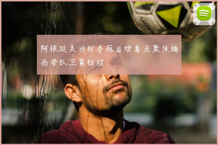 阿根廷美洲杯夺冠后续看点聚焦梅西带队卫冕征程