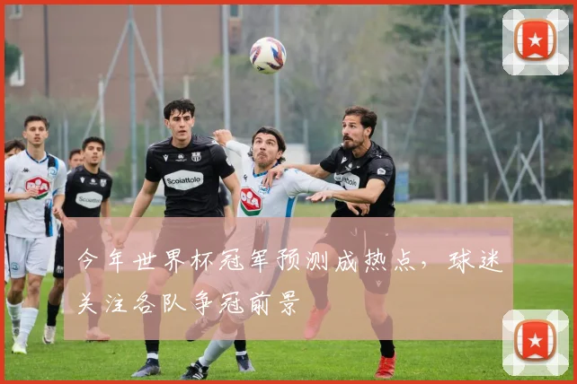 今年世界杯冠军预测成热点，球迷关注各队争冠前景