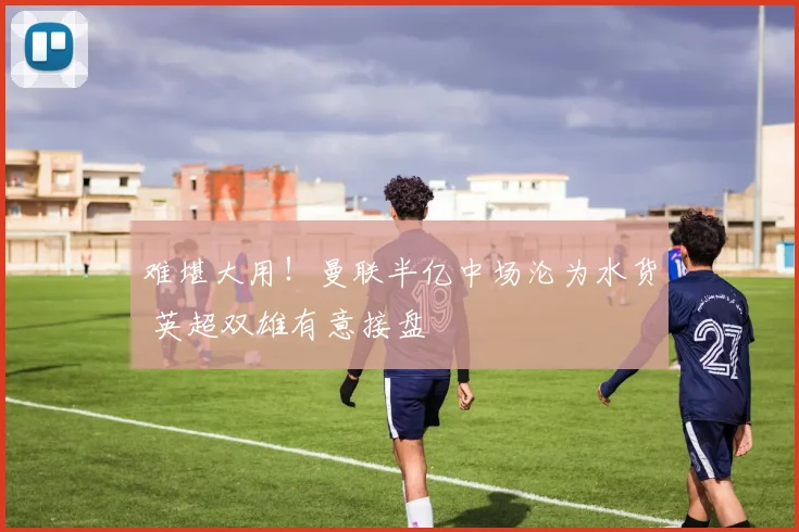 难堪大用!曼联半亿中场沦为水货 英超双雄有意接盘