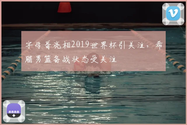 字母哥亮相2019世界杯引关注,希腊男篮备战状态受关注