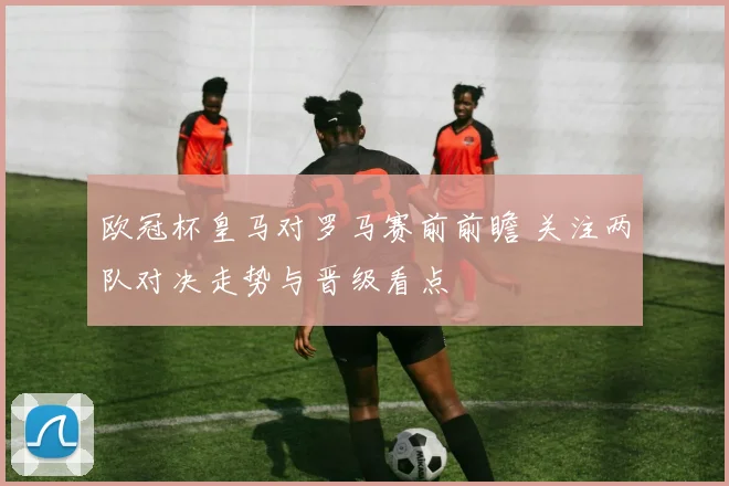 欧冠杯皇马对罗马赛前前瞻 关注两队对决走势与晋级看点