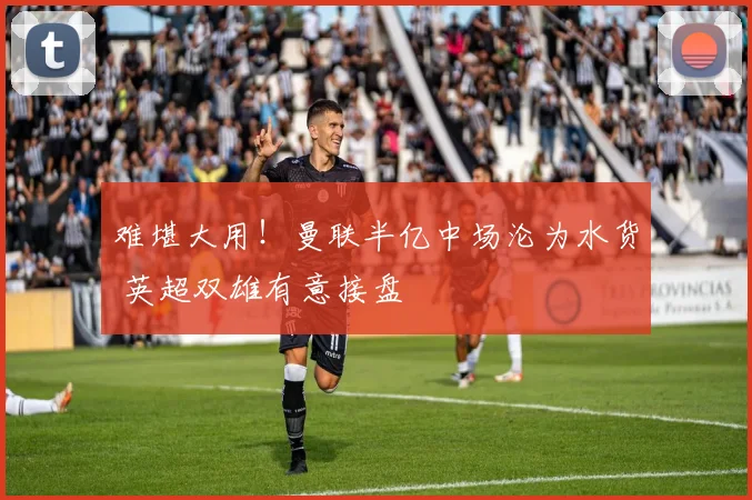难堪大用!曼联半亿中场沦为水货 英超双雄有意接盘