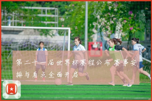 第二十一届世界杯赛程公布 赛事安排与看点全面开启