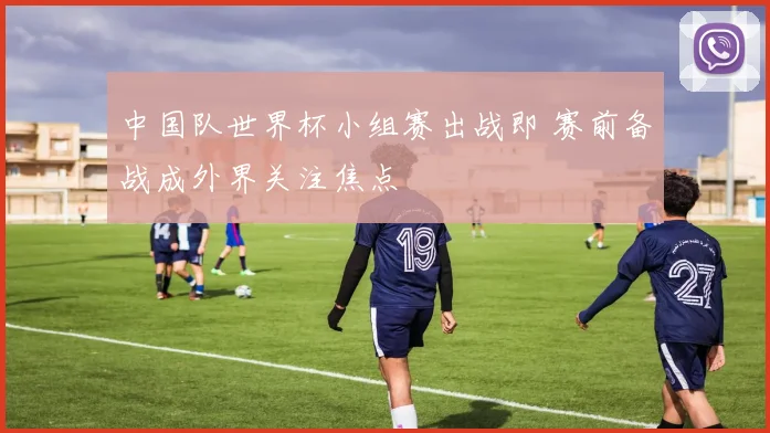 中国队世界杯小组赛出战即 赛前备战成外界关注焦点