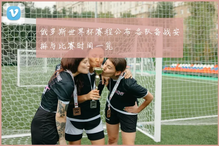 俄罗斯世界杯赛程公布 各队备战安排与比赛时间一览